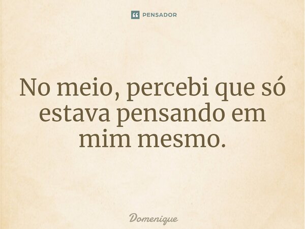 ⁠No meio, percebi que só estava pensando em mim mesmo.... Frase de Domenique.