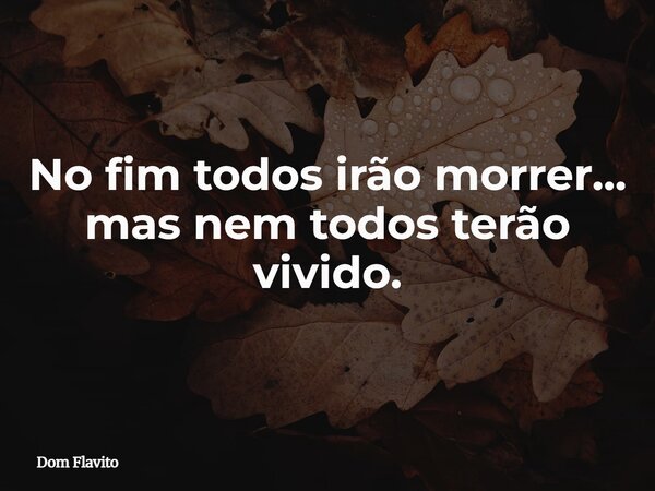 No fim todos irão morrer... mas nem todos terão vivido.... Frase de Dom Flavito.