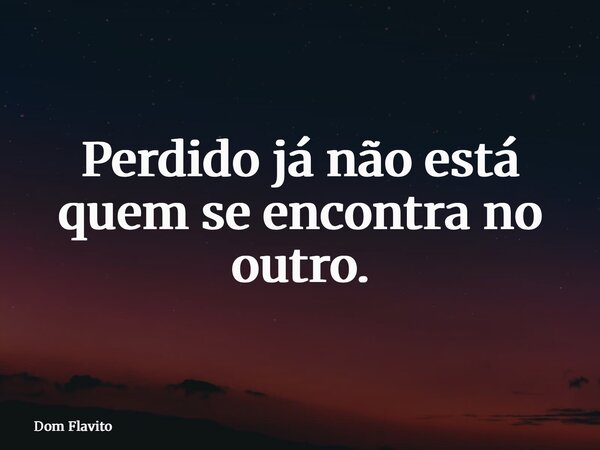 Perdido já não está quem se encontra no outro.... Frase de Dom Flavito.