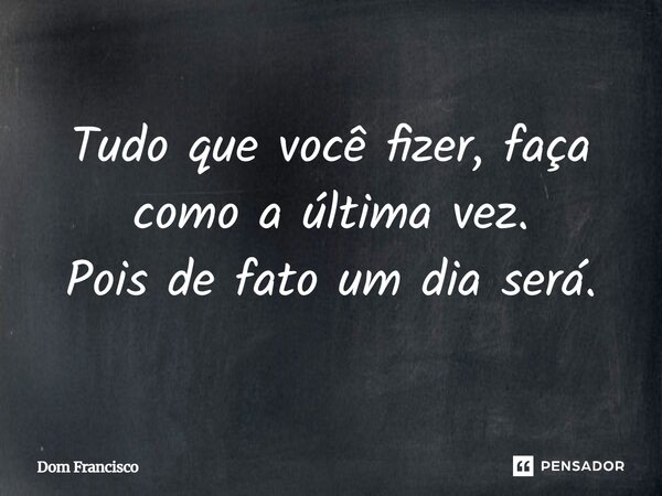 Tudo que você fizer, faça como a última vez. Pois de fato um dia será.... Frase de Dom Francisco.