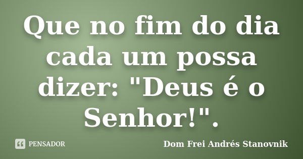 Que no fim do dia cada um possa dizer: "Deus é o Senhor!".... Frase de Dom Frei Andrés Stanovnik.