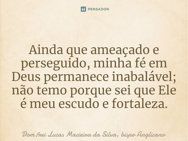 ⁠Ainda que ameaçado e perseguido, minha fé em Deus permanece inabalável; não temo porque sei que Ele é meu escudo e fortaleza.... Frase de Dom frei Lucas Macieira da Silva, bispo Anglicano.