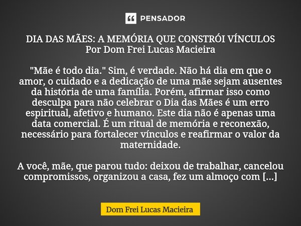 DIA DAS MÃES: A MEMÓRIA QUE CONSTRÓI VÍNCULOS Por Dom Frei Lucas Macieira "Mãe é todo dia." Sim, é verdade. Não há dia em que o amor, o cuidado e a d... Frase de Dom Frei Lucas Macieira.