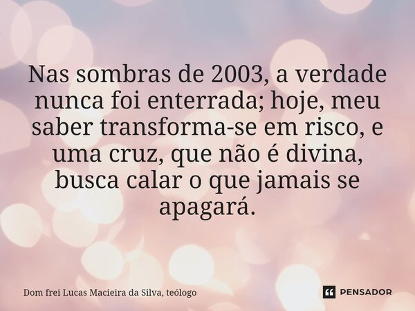 ⁠Nas sombras de 2003, a verdade nunca foi enterrada; hoje, meu saber transforma-se em risco, e uma cruz, que não é divina, busca calar o que jamais se apagará.... Frase de Dom frei Lucas Macieira da Silva, teólogo.