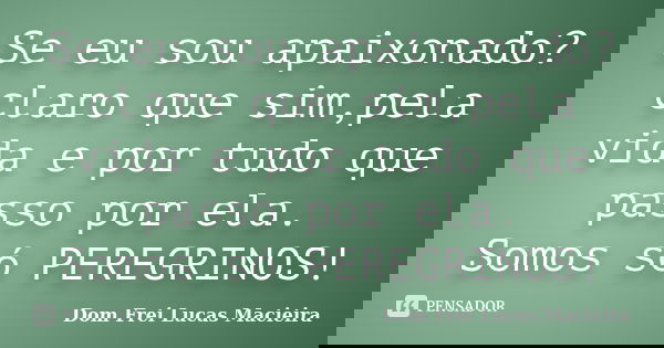 Se eu sou apaixonado? claro que sim,pela vida e por tudo que passo por ela. Somos só PEREGRINOS!... Frase de Dom Frei Lucas Macieira.