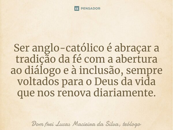 Ser anglo-católico é abraçar a tradição da fé com a abertura ao diálogo e à inclusão, sempre voltados para o Deus da vida que nos renova diariamente.... Frase de Dom frei Lucas Macieira da Silva, teólogo.