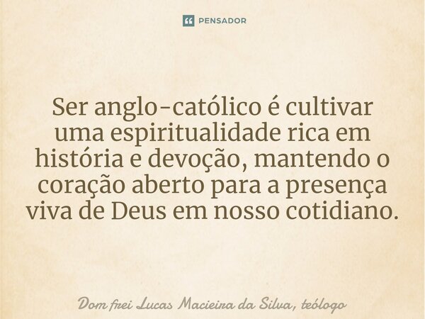 Ser anglo-católico é cultivar uma espiritualidade rica em história e devoção, mantendo o coração aberto para a presença viva de Deus em nosso cotidiano.... Frase de Dom frei Lucas Macieira da Silva, teólogo.