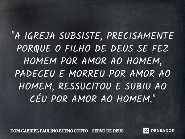 "A IGREJA SUBSISTE, PRECISAMENTE PORQUE O FILHO DE DEUS SE FEZ HOMEM POR AMOR AO HOMEM, PADECEU E MORREU POR AMOR AO HOMEM, RESSUCITOU E SUBIU AO CÉU POR A... Frase de DOM GABRIEL PAULINO BUENO COUTO - SERVO DE DEUS.