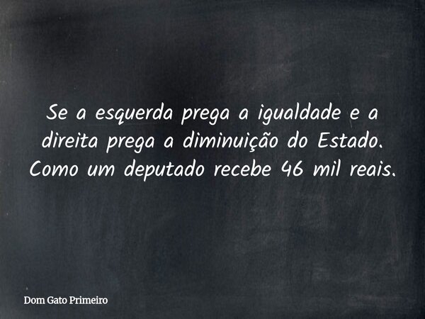 Se a esquerda prega a igualdade e a direita prega a diminuição do Estado. Como um deputado recebe 46 mil reais.... Frase de Dom Gato Primeiro.
