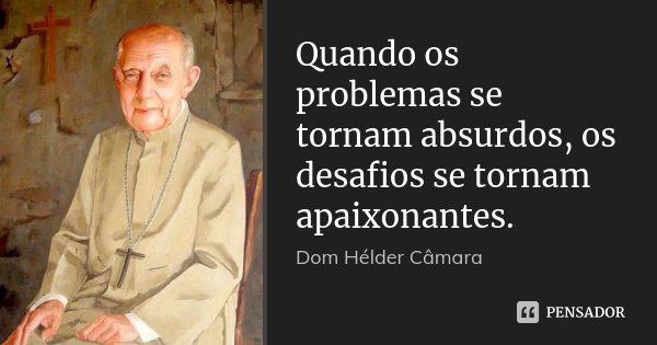 Quando os problemas se tornam absurdos, os desafios se tornam apaixonantes.... Frase de Dom Hélder Câmara.