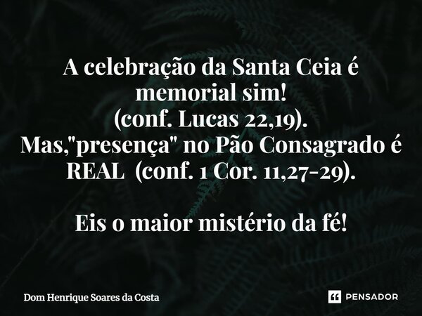 ⁠A celebração da Santa Ceia é memorial sim! (conf. Lucas 22,19). Mas, "presença" no Pão Consagrado é REAL (conf. 1 Cor. 11,27-29). Eis o maior mistéri... Frase de Dom Henrique Soares da Costa.
