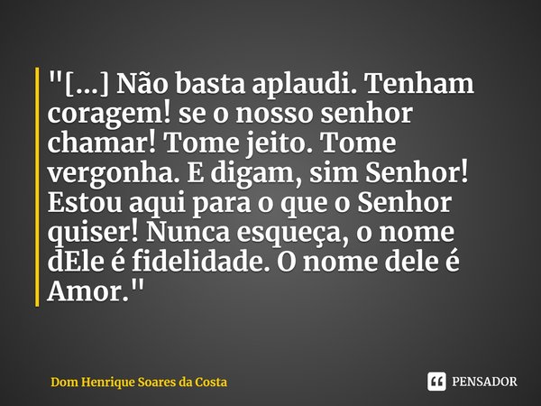 ⁠"[...] Não basta aplaudi. Tenham coragem! se o nosso senhor chamar! Tome jeito. Tome vergonha. E digam, sim Senhor! Estou aqui para o que o Senhor quiser!... Frase de Dom Henrique Soares da Costa.