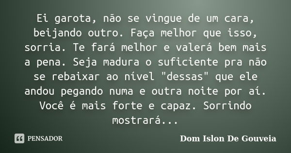 Ei garota, não se vingue de um cara, beijando outro. Faça melhor que isso, sorria. Te fará melhor e valerá bem mais a pena. Seja madura o suficiente pra não se ... Frase de Dom Islon De Gouveia.