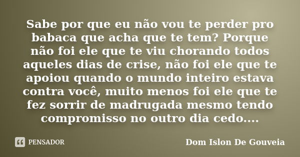 Sabe por que eu não vou te perder pro babaca que acha que te tem? Porque não foi ele que te viu chorando todos aqueles dias de crise, não foi ele que te apoiou ... Frase de Dom Islon De Gouveia.