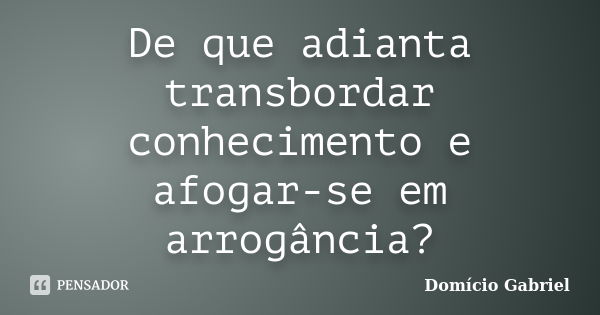 De que adianta transbordar conhecimento e afogar-se em arrogância?... Frase de Domício Gabriel.