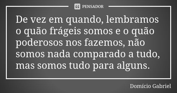 De vez em quando, lembramos o quão frágeis somos e o quão poderosos nos fazemos, não somos nada comparado a tudo, mas somos tudo para alguns.... Frase de Domício Gabriel.