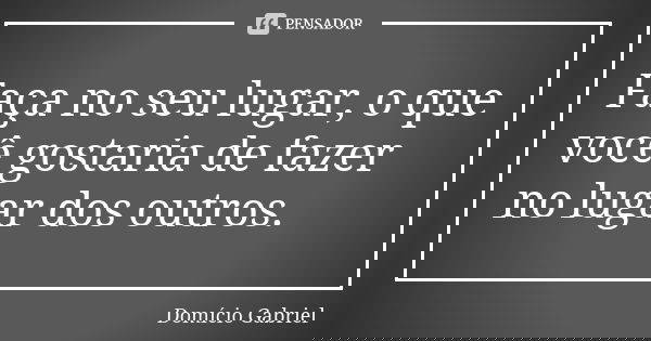 Faça no seu lugar, o que você gostaria de fazer no lugar dos outros.... Frase de Domício Gabriel.