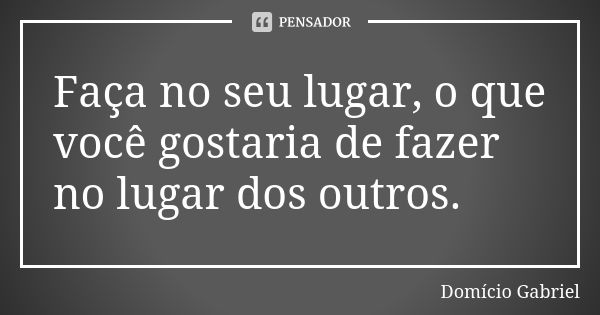 Faça no seu lugar, o que você gostaria de fazer no lugar dos outros.... Frase de Domício Gabriel.