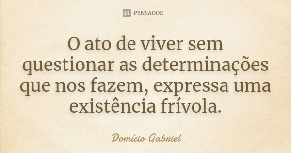 O ato de viver sem questionar as determinações que nos fazem, expressa uma existência frívola.... Frase de Domício Gabriel.