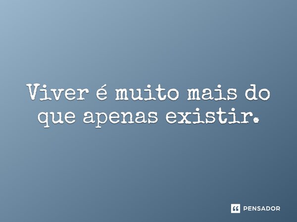 Viver é muito mais do que apenas existir.