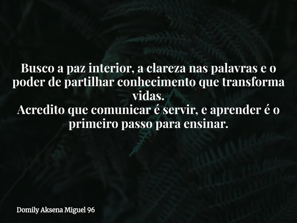Busco a paz interior, a clareza nas palavras e o poder de partilhar conhecimento que transforma vidas. Acredito que comunicar é servir, e aprender é o primeiro ... Frase de Domily Aksena Miguel 96.
