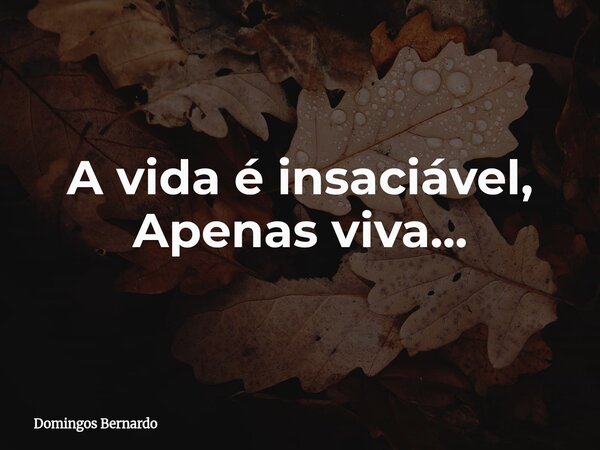 A vida é insaciável, Apenas viva...... Frase de Domingos Bernardo.