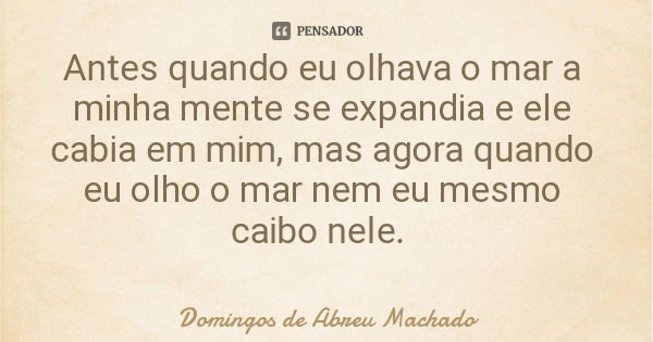 Antes quando eu olhava o mar a minha mente se expandia e ele cabia em mim, mas agora quando eu olho o mar nem eu mesmo caibo nele.... Frase de Domingos de Abreu Machado.