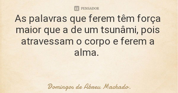 As palavras que ferem têm força maior que a de um tsunâmi, pois atravessam o corpo e ferem a alma.... Frase de Domingos de Abreu Machado..