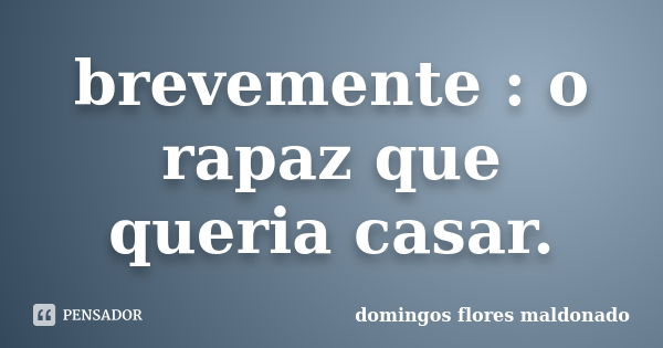 brevemente : o rapaz que queria casar.... Frase de domingos flores maldonado.