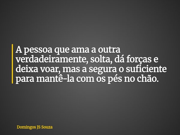 A pessoa que ama a outra verdadeiramente, solta, dá forças e deixa voar, mas a segura o suficiente para mantê-la com os pés no chão.... Frase de Domingos JS Souza.