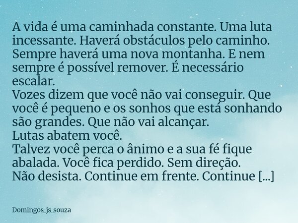 A vida é uma caminhada constante. Uma luta incessante. Haverá obstáculos pelo caminho. Sempre haverá uma nova montanha. E nem sempre é possível remover. É neces... Frase de domingos_js_souza.