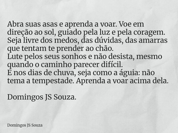 Abra suas asas e aprenda a voar. Voe em direção ao sol, guiado pela luz e pela coragem. Seja livre dos medos, das dúvidas, das amarras que tentam te prender ao ... Frase de Domingos JS Souza.