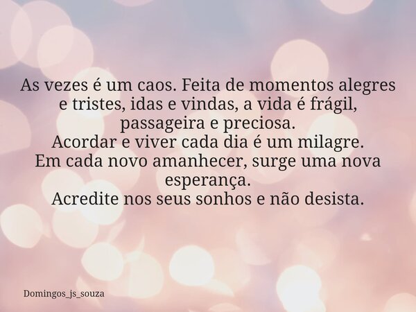As vezes é um caos. Feita de momentos alegres e tristes, idas e vindas, a vida é frágil, passageira e preciosa. Acordar e viver cada dia é um milagre. ⁠Em cada ... Frase de domingos_js_souza.