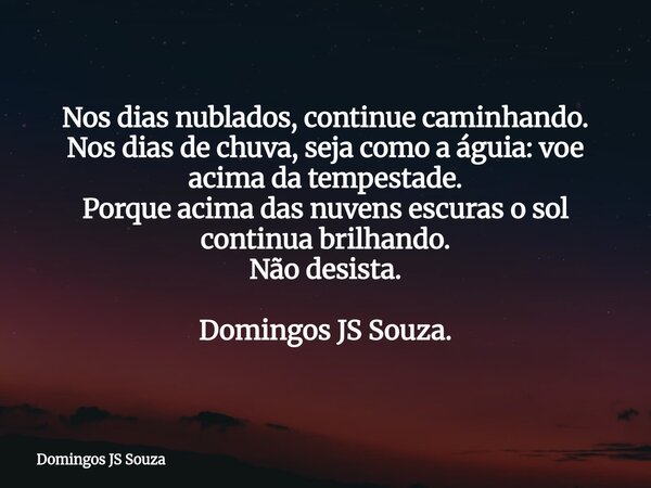 Nos dias nublados, continue caminhando. Nos dias de chuva, seja como a águia: voe acima da tempestade. Porque acima das nuvens escuras o sol continua brilhando.... Frase de Domingos JS Souza.