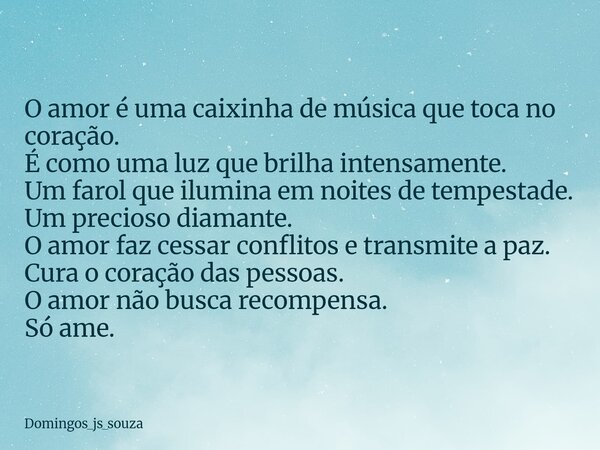 O amor é uma caixinha de música que toca no coração. É como uma luz que brilha intensamente. Um farol que ilumina em noites de tempestade. Um precioso diamante.... Frase de domingos_js_souza.