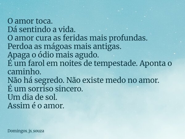 O amor toca. Dá sentindo a vida. O amor cura as feridas mais profundas. Perdoa as mágoas mais antigas. Apaga o ódio mais agudo. É um farol em noites de tempesta... Frase de domingos_js_souza.