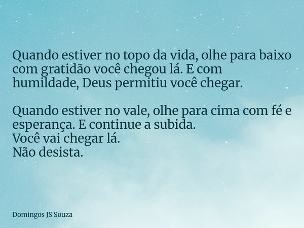 Quando estiver no topo da vida, olhe para baixo com gratidão você chegou lá. E com humildade, Deus permitiu você chegar. Quando estiver no vale, olhe para cima ... Frase de Domingos JS Souza.