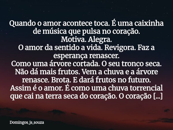 Quando o amor acontece toca. É uma caixinha de música que pulsa no coração. Motiva. Alegra. O amor da sentido a vida. Revigora. Faz a esperança renascer. Como u... Frase de domingos_js_souza.