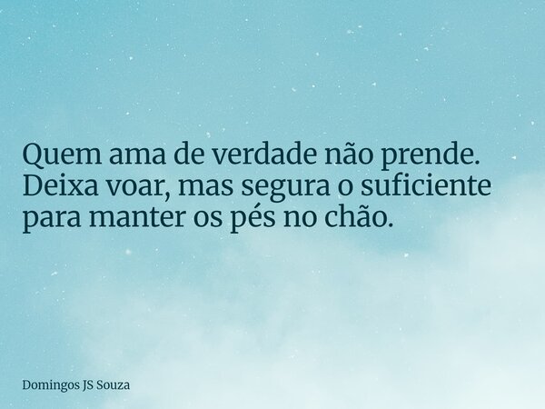Quem ama de verdade não prende. Deixa voar, mas segura o suficiente para manter os pés no chão.... Frase de Domingos JS Souza.