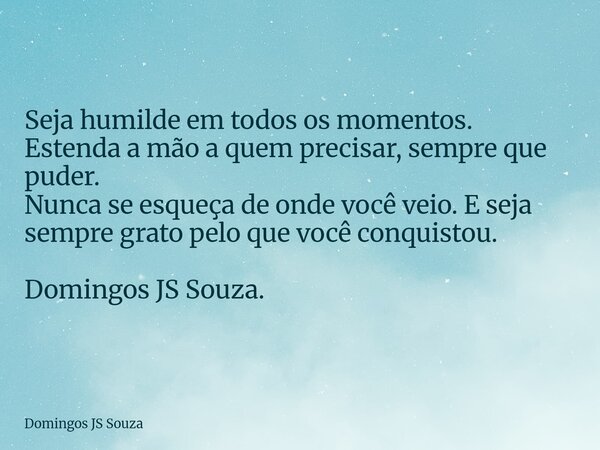 Seja humilde em todos os momentos. Estenda a mão a quem precisar, sempre que puder. Nunca se esqueça de onde você veio. E seja sempre grato pelo que você conqui... Frase de Domingos JS Souza.