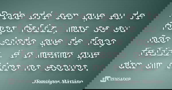 Pode até ser que eu te faça feliz, mas se eu não sinto que te faço feliz, é o mesmo que dar um tiro no escuro.... Frase de Domingos Mariano.