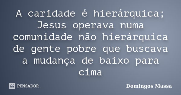 A caridade é hierárquica; Jesus operava numa comunidade não hierárquica de gente pobre que buscava a mudança de baixo para cima... Frase de Domingos Massa.