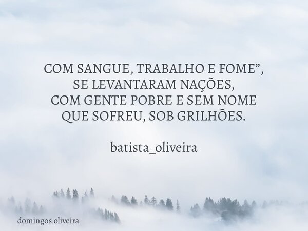 COM SANGUE, TRABALHO E FOME”, SE LEVANTARAM NAÇÕES, COM GENTE POBRE E SEM NOME QUE SOFREU, SOB GRILHÕES. batista_oliveira... Frase de domingos oliveira.