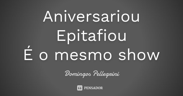 Aniversariou Epitafiou É o mesmo show... Frase de Domingos Pellegrini.