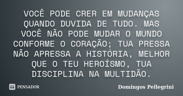 VOCÊ PODE CRER EM MUDANÇAS QUANDO DUVIDA DE TUDO. MAS VOCÊ NÃO PODE MUDAR O MUNDO CONFORME O CORAÇÃO; TUA PRESSA NÃO APRESSA A HISTÓRIA, MELHOR QUE O TEU HEROÍS... Frase de Domingos Pellegrini.