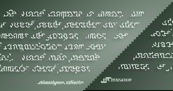 Se você compra o amor, um dia você pode perder ou dar até mesmo de graça, mas, se você conquistar com seu potencial, você não perde nunca, e jamais terá preço.... Frase de Domingos Ribeiro.