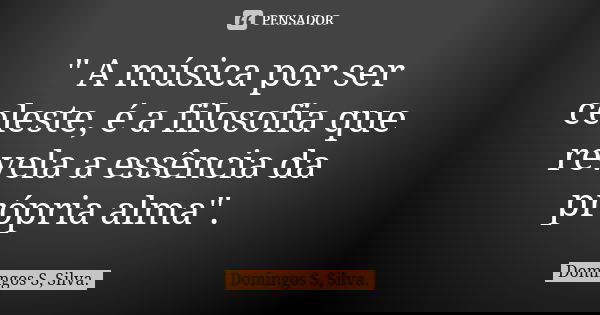 " A música por ser celeste, é a filosofia que revela a essência da própria alma".... Frase de Domingos S, Silva.