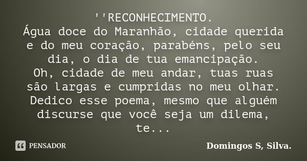 ''RECONHECIMENTO. Água doce do Maranhão, cidade querida e do meu coração, parabéns, pelo seu dia, o dia de tua emancipação. Oh, cidade de meu andar, tuas ruas s... Frase de Domingos S Silva..