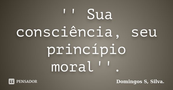 '' Sua consciência, seu princípio moral''.... Frase de Domingos S, Silva..