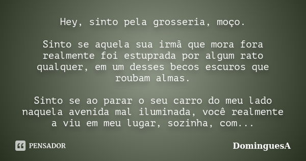 Hey, sinto pela grosseria, moço. Sinto se aquela sua irmã que mora fora realmente foi estuprada por algum rato qualquer, em um desses becos escuros que roubam a... Frase de DominguesA.